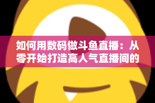 如何用数码做斗鱼直播：从零开始打造高人气直播间的完整指南