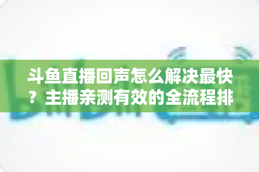 斗鱼直播回声怎么解决最快？主播亲测有效的全流程排查修复指南