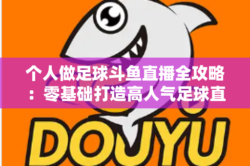 个人做足球斗鱼直播全攻略:零基础打造高人气足球直播间的实战秘籍 个人做足球斗鱼直播全攻略:零基础打造高人气足球直播间的实战秘籍