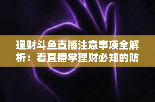 理财斗鱼直播注意事项全解析：看直播学理财必知的防坑与安全指南