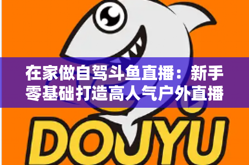 在家做自驾斗鱼直播：新手零基础打造高人气户外直播间的完整实战指南
