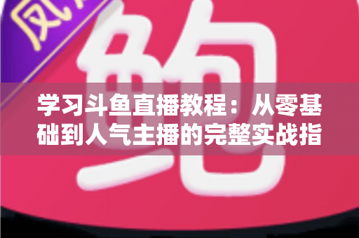 学习斗鱼直播教程:从零基础到人气主播的完整实战指南 学习斗鱼直播教程:从零基础到人气主播的完整实战指南