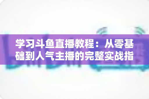 学习斗鱼直播教程：从零基础到人气主播的完整实战指南