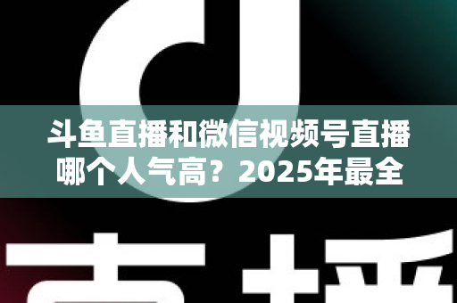 斗鱼直播和微信视频号直播哪个人气高？2025年最全平台人气对比与选择指南