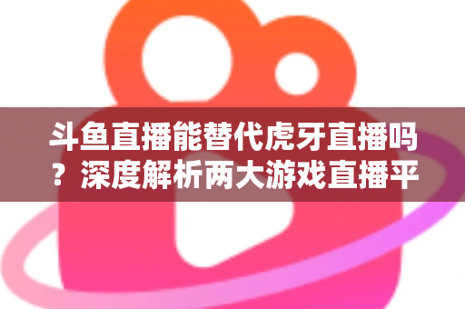 斗鱼直播能替代虎牙直播吗?深度解析两大游戏直播平台的竞争格局与未来走向 斗鱼直播能替代虎牙直播吗?深度解析两大游戏直播平台的竞争格局与未来走向