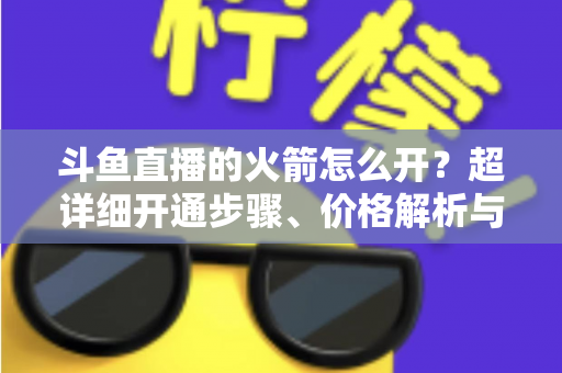 斗鱼直播的火箭怎么开？超详细开通步骤、价格解析与理性消费指南一文读懂