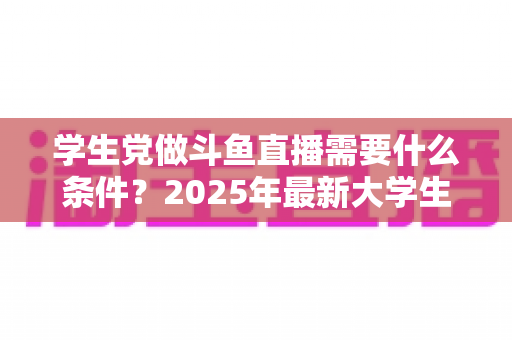 学生党做斗鱼直播需要什么条件？2025年最新大学生主播入门全攻略：硬件、认证、技能与时间管理一站式指南
