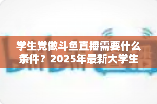 学生党做斗鱼直播需要什么条件？2025年最新大学生主播入门全攻略：硬件、认证、技能与时间管理一站式指南