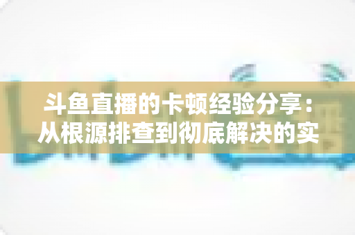 斗鱼直播的卡顿经验分享：从根源排查到彻底解决的实用指南