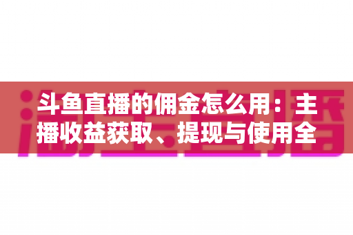斗鱼直播的佣金怎么用：主播收益获取、提现与使用全攻略