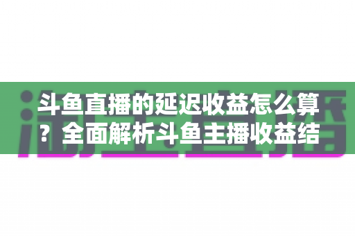 斗鱼直播的延迟收益怎么算？全面解析斗鱼主播收益结算规则、分成比例与提现流程