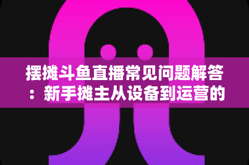 摆摊斗鱼直播常见问题解答：新手摊主从设备到运营的一站式实战指南