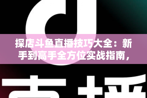 探店斗鱼直播技巧大全：新手到高手全方位实战指南，助你打造人气爆棚的探店直播间