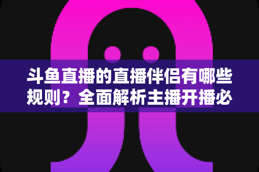 斗鱼直播的直播伴侣有哪些规则？全面解析主播开播必备规范与使用指南