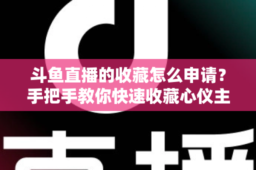 斗鱼直播的收藏怎么申请？手把手教你快速收藏心仪主播的完整指南