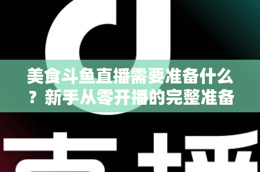 美食斗鱼直播需要准备什么？新手从零开播的完整准备清单与实操指南
