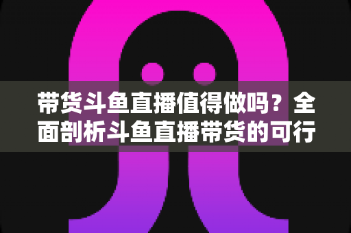 带货斗鱼直播值得做吗？全面剖析斗鱼直播带货的可行性、优势与运营策略