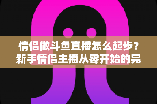 情侣做斗鱼直播怎么起步？新手情侣主播从零开始的完整实战指南