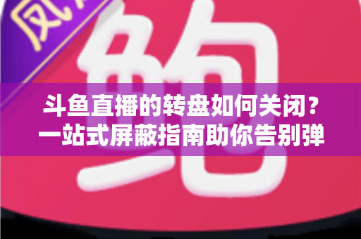 斗鱼直播的转盘如何关闭？一站式屏蔽指南助你告别弹窗打扰