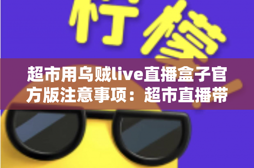 超市用乌贼live直播盒子官方版注意事项：超市直播带货安全合规运营全指南