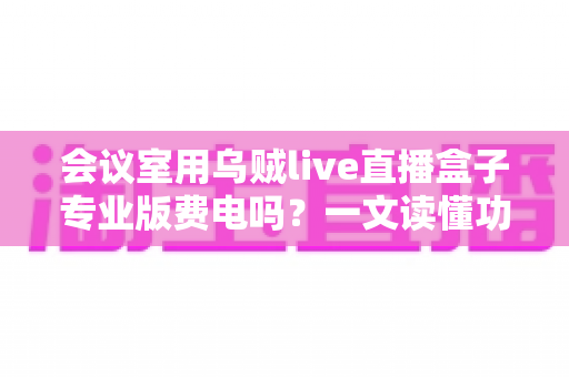 会议室用乌贼live直播盒子专业版费电吗?一文读懂功耗真相与省钱妙招 会议室用乌贼live直播盒子专业版费电吗?一文读懂功耗真相与省钱妙招