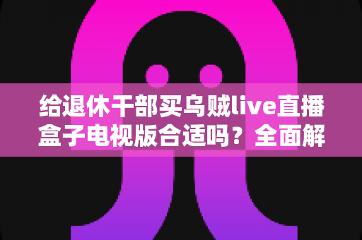 给退休干部买乌贼live直播盒子电视版合适吗？全面解析长辈观影新选择与选购避坑指南