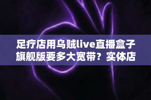 足疗店用乌贼live直播盒子旗舰版要多大宽带？实体店直播带宽配置与流畅直播全攻略