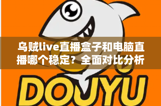 乌贼live直播盒子和电脑直播哪个稳定？全面对比分析与选购指南