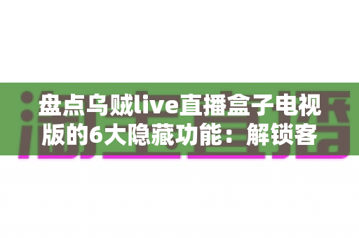 盘点乌贼live直播盒子电视版的6大隐藏功能：解锁客厅大屏的正确使用姿势