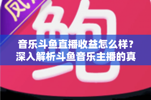 音乐斗鱼直播收益怎么样？深入解析斗鱼音乐主播的真实收入水平与变现路径