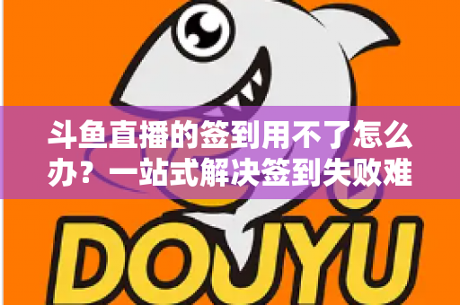 斗鱼直播的签到用不了怎么办？一站式解决签到失败难题的实用指南