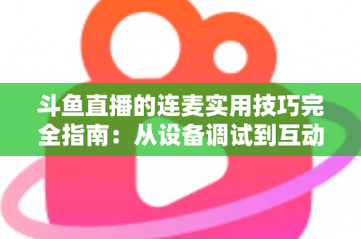 斗鱼直播的连麦实用技巧完全指南：从设备调试到互动话术，让直播间人气与收益双提升