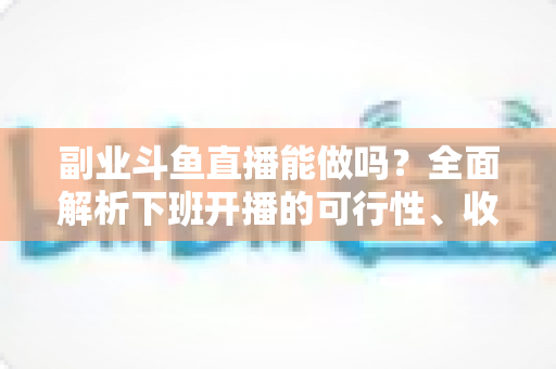 副业斗鱼直播能做吗？全面解析下班开播的可行性、收益模式与实用避坑指南
