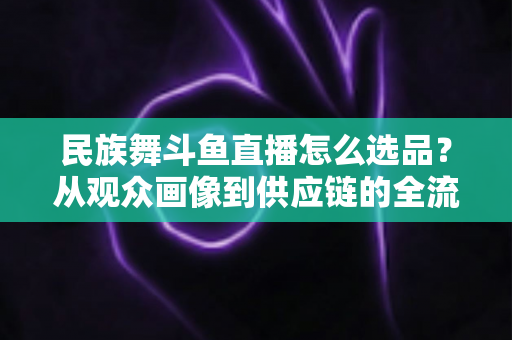 民族舞斗鱼直播怎么选品？从观众画像到供应链的全流程实战选品指南
