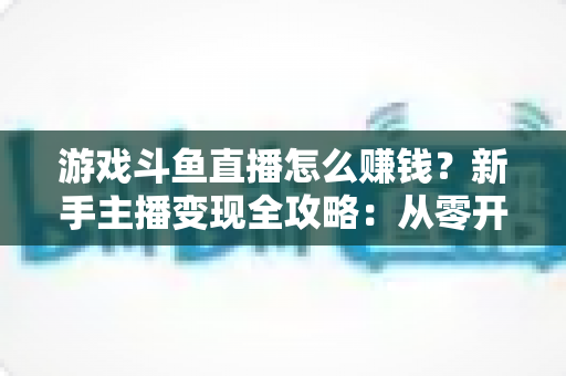 游戏斗鱼直播怎么赚钱？新手主播变现全攻略：从零开始打造你的直播收入管道