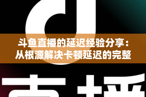 斗鱼直播的延迟经验分享：从根源解决卡顿延迟的完整优化指南