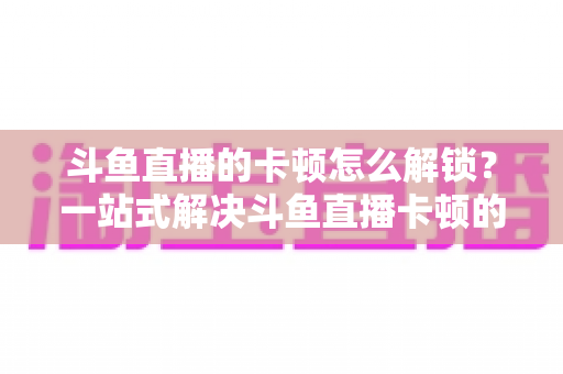 斗鱼直播的卡顿怎么解锁？一站式解决斗鱼直播卡顿的完整优化指南