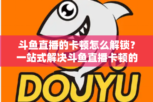 斗鱼直播的卡顿怎么解锁？一站式解决斗鱼直播卡顿的完整优化指南