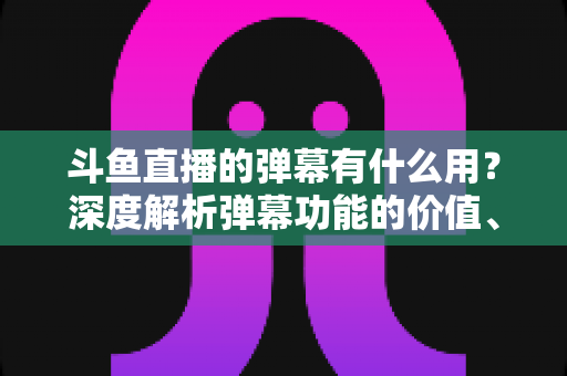 斗鱼直播的弹幕有什么用？深度解析弹幕功能的价值、玩法与实用技巧