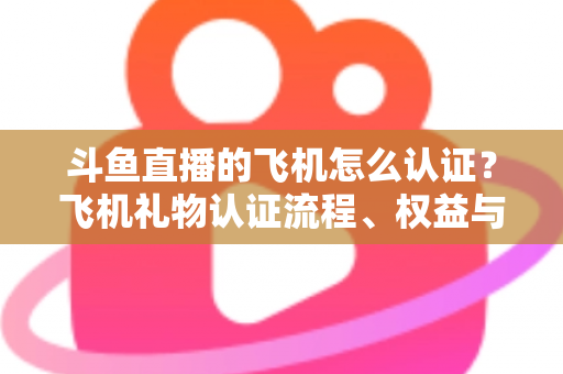 斗鱼直播的飞机怎么认证？飞机礼物认证流程、权益与常见问题全解析