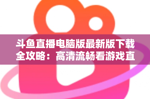 斗鱼直播电脑版最新版下载全攻略：高清流畅看游戏直播一步到位