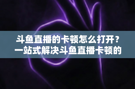斗鱼直播的卡顿怎么打开？一站式解决斗鱼直播卡顿的完整设置教程与优化指南