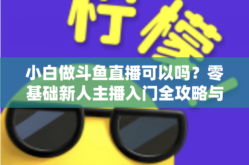 小白做斗鱼直播可以吗？零基础新人主播入门全攻略与涨粉实战指南