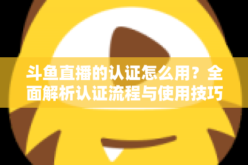 斗鱼直播的认证怎么用？全面解析认证流程与使用技巧，助你快速开启直播之旅