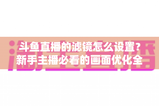斗鱼直播的滤镜怎么设置？新手主播必看的画面优化全攻略