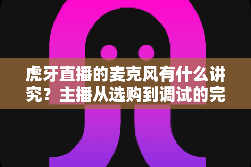 虎牙直播的麦克风有什么讲究？主播从选购到调试的完整指南