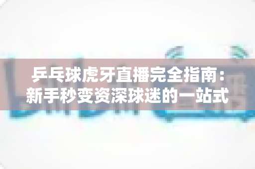 乒乓球虎牙直播完全指南：新手秒变资深球迷的一站式观赛宝典