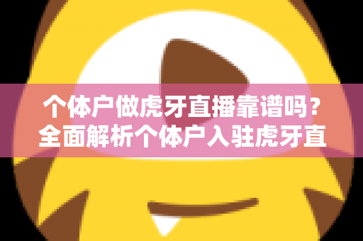 个体户做虎牙直播靠谱吗？全面解析个体户入驻虎牙直播的优势、风险与实操建议