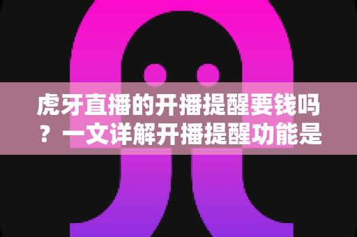 虎牙直播的开播提醒要钱吗？一文详解开播提醒功能是否免费及设置全攻略