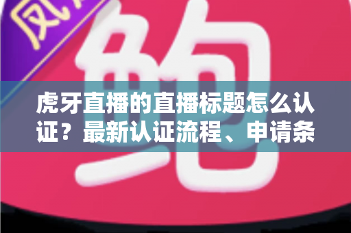 虎牙直播的直播标题怎么认证?最新认证流程、申请条件与实用技巧全解析 虎牙直播的直播标题怎么认证?最新认证流程、申请条件与实用技巧全解析